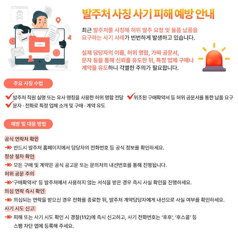 발주처 사칭 사기 피해예방안내 최근 발주처를 사칭해 허위 발주 요청 및 물품 납품을 요구하는 사기 사례가 빈번하게 발생하고 있습니다. 실제 담당자의 이름, 허위 명함, 가짜 공문서, 문자 등을 통해 신뢰를 유도한 뒤, 특정 업체 구매나 계약을 유도하니 각별한 주의가 필요합니다.
