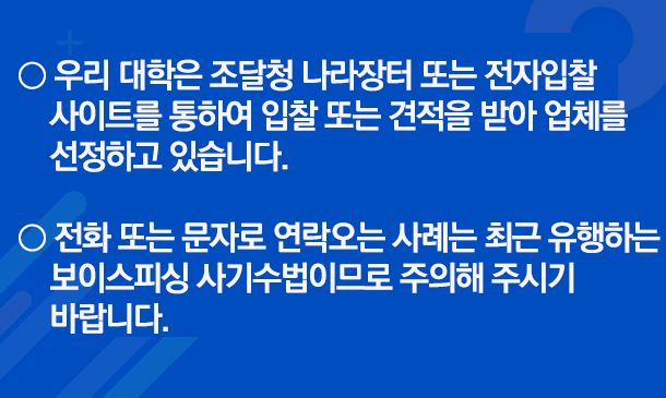 ㅇ 우리대학은 조달청 나라장터 또는 전자입찰 사이트를 통하여 입찰 또는 견적을 받아 업체를 선정하고 있습니다.   ㅇ 전화 또는 문자로 연락오는 사례는 최근 유행하는 보이스피싱 사기수법이므로 주의해 주시기 바랍니다.